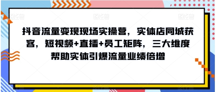 抖音流量变现现场实操营，实体店同城获客，短视频+直播+员工矩阵，三大维度帮助实体引爆流量业绩倍增