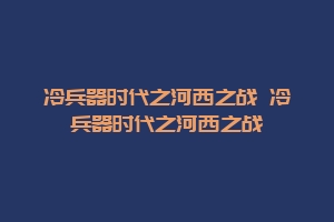 冷兵器时代之河西之战 冷兵器时代之河西之战