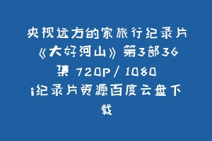央视远方的家旅行纪录片《大好河山》第3部36集 720P/1080i纪录片资源百度云盘下载