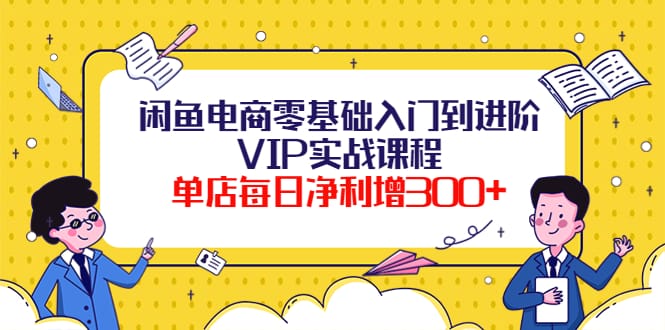 闲鱼电商零基础入门到进阶VIP实战课程，单店每日净利增300+（37节课）