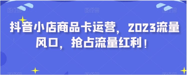 抖音小店商品卡运营，2023流量风口，抢占流量红利！