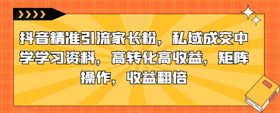 抖音精准引流家长粉，私域成交中学学习资料，高转化高收益，矩阵操作，收益翻倍【揭