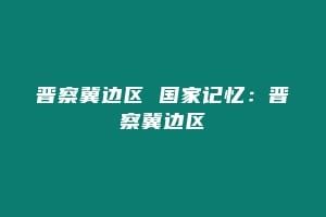 晋察冀边区 国家记忆：晋察冀边区