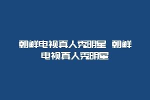 朝鲜电视真人秀明星 朝鲜电视真人秀明星